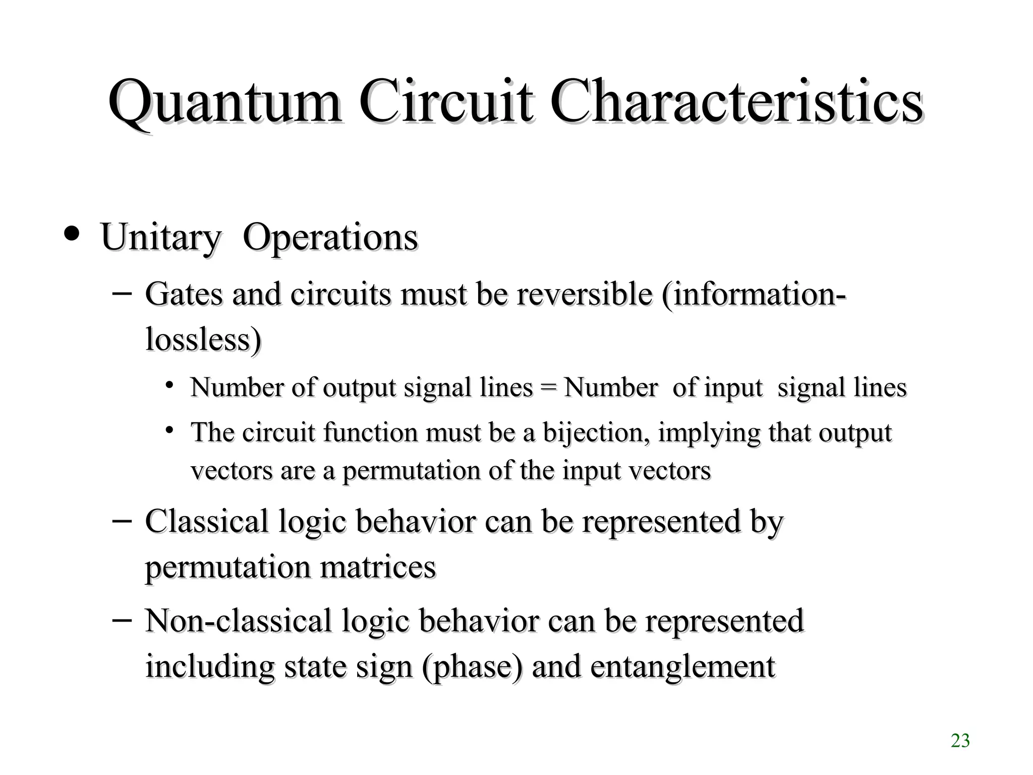23
• Unitary OperationsUnitary Operations
– Gates and circuits must be reversible (information-Gates and circuits must be reversible (information-
lossless)lossless)
• Number of output signal lines = Number of input signal linesNumber of output signal lines = Number of input signal lines
• The circuit function must be a bijection, implying that outputThe circuit function must be a bijection, implying that output
vectors are a permutation of the input vectorsvectors are a permutation of the input vectors
– Classical logic behavior can be represented byClassical logic behavior can be represented by
permutation matricespermutation matrices
– Non-classical logic behavior can be representedNon-classical logic behavior can be represented
including state sign (phase) and entanglementincluding state sign (phase) and entanglement
Quantum Circuit CharacteristicsQuantum Circuit Characteristics
 