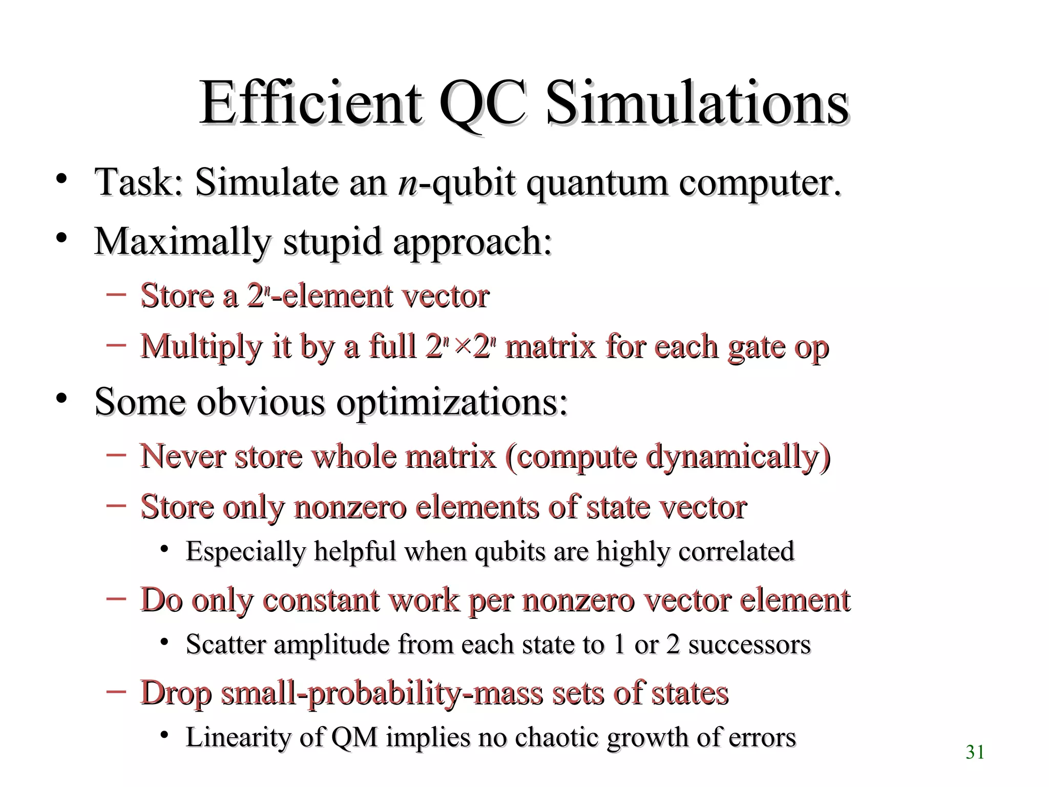 31
Efficient QC SimulationsEfficient QC Simulations
• Task: Simulate anTask: Simulate an nn-qubit quantum computer.-qubit quantum computer.
• Maximally stupid approach:Maximally stupid approach:
– Store a 2Store a 2nn
-element vector-element vector
– Multiply it by a full 2Multiply it by a full 2nn
××22nn
matrix for each gate opmatrix for each gate op
• Some obvious optimizations:Some obvious optimizations:
– Never store whole matrix (compute dynamically)Never store whole matrix (compute dynamically)
– Store only nonzero elements of state vectorStore only nonzero elements of state vector
• Especially helpful when qubits are highly correlatedEspecially helpful when qubits are highly correlated
– Do only constant work per nonzero vector elementDo only constant work per nonzero vector element
• Scatter amplitude from each state to 1 or 2 successorsScatter amplitude from each state to 1 or 2 successors
– Drop small-probability-mass sets of statesDrop small-probability-mass sets of states
• Linearity of QM implies no chaotic growth of errorsLinearity of QM implies no chaotic growth of errors
 