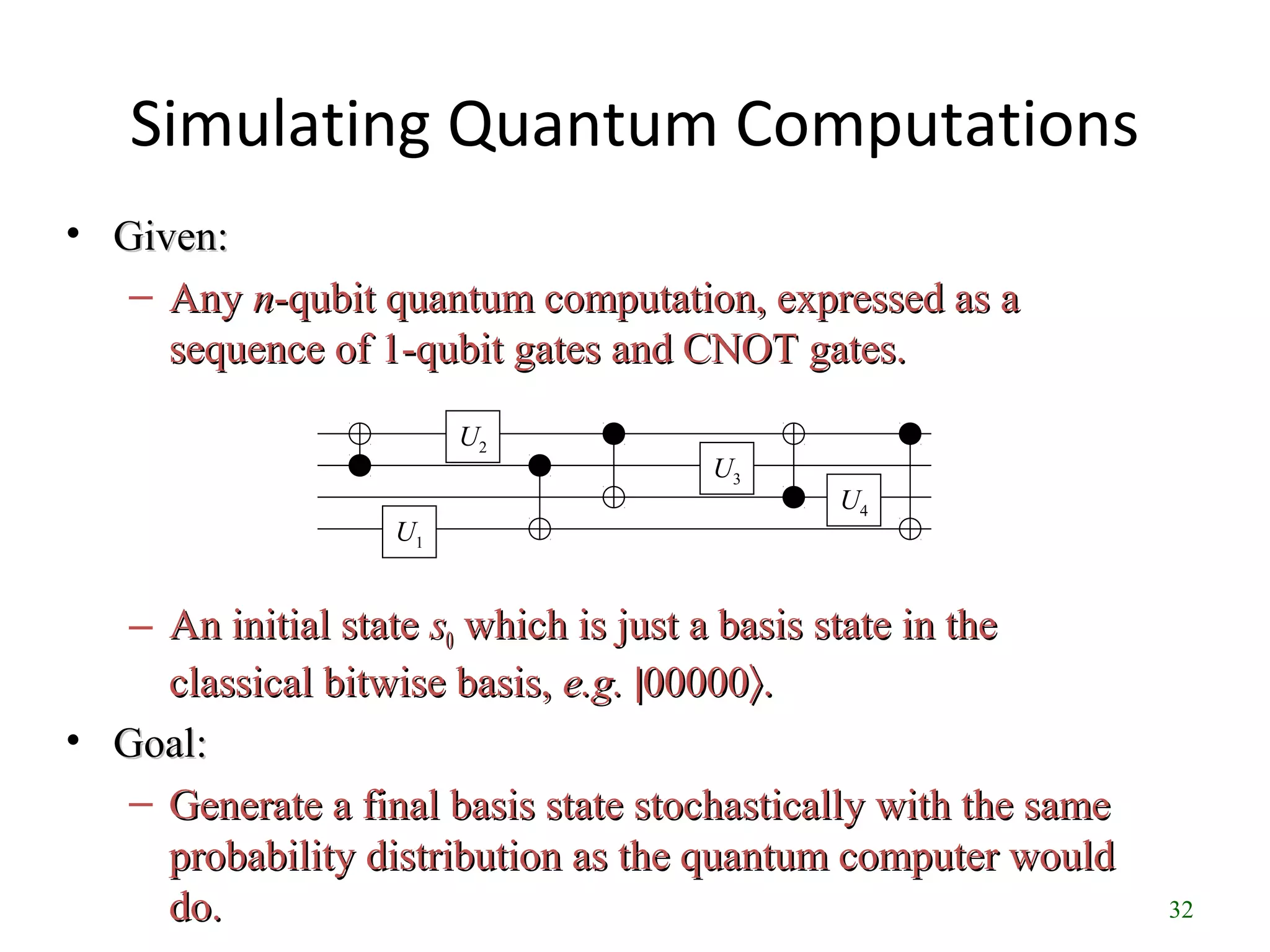 32
Simulating Quantum Computations
• Given:Given:
– AnyAny nn-qubit quantum computation, expressed as a-qubit quantum computation, expressed as a
sequence of 1-qubit gates and CNOT gates.sequence of 1-qubit gates and CNOT gates.
– An initial stateAn initial state ss00 which is just a basis state in thewhich is just a basis state in the
classical bitwise basis,classical bitwise basis, e.g.e.g. ||0000000000〉〉..
• Goal:Goal:
– Generate a final basis state stochastically with the sameGenerate a final basis state stochastically with the same
probability distribution as the quantum computer wouldprobability distribution as the quantum computer would
do.do.
U1
U3
U4
U2
 