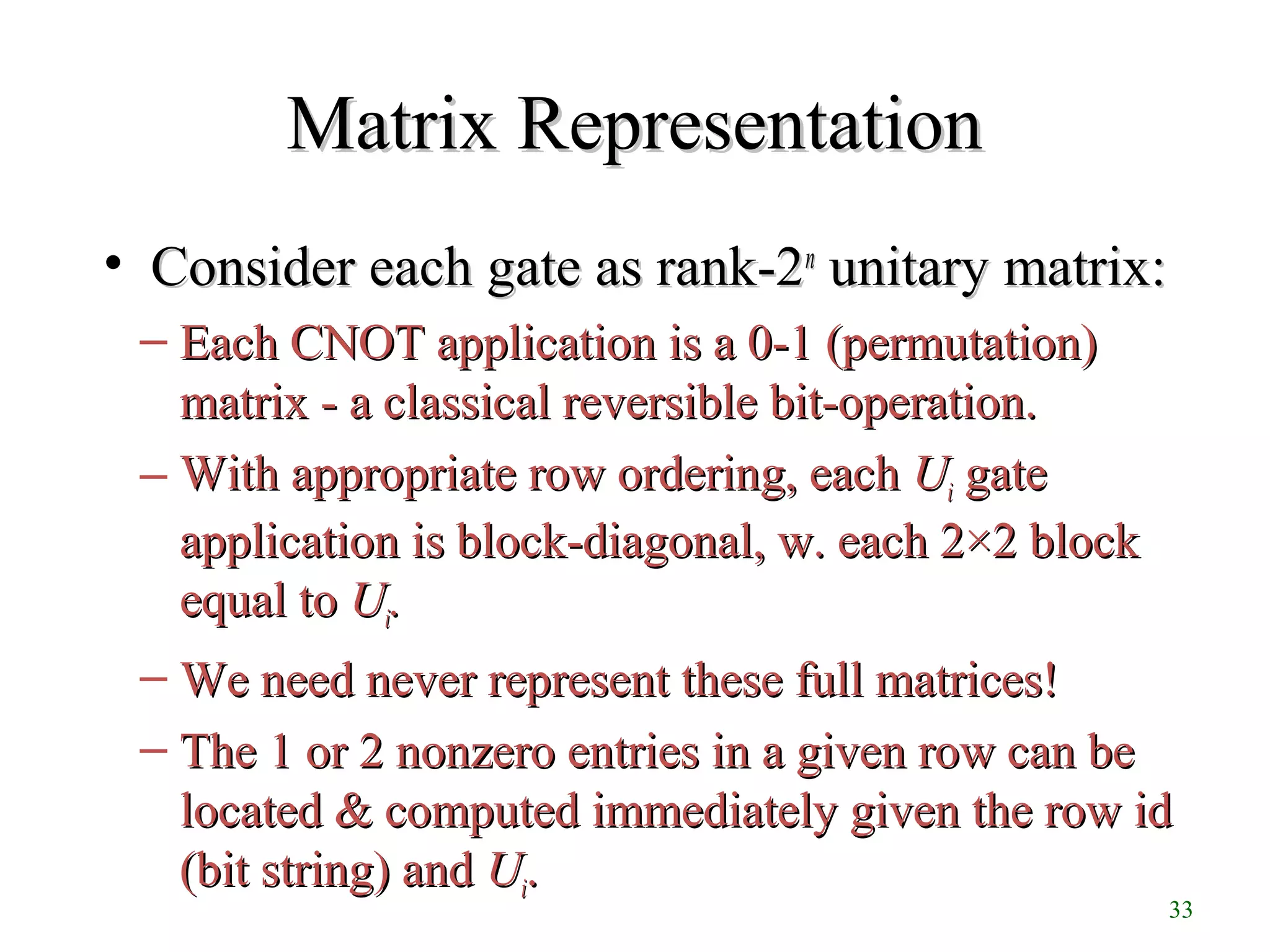 33
Matrix RepresentationMatrix Representation
• Consider each gate as rank-2Consider each gate as rank-2nn
unitary matrix:unitary matrix:
– Each CNOT application is a 0-1 (permutation)Each CNOT application is a 0-1 (permutation)
matrix - a classical reversible bit-operation.matrix - a classical reversible bit-operation.
– With appropriate row ordering, eachWith appropriate row ordering, each UUii gategate
application is block-diagonal, w. each 2×2 blockapplication is block-diagonal, w. each 2×2 block
equal toequal to UUii..
– We need never represent these full matrices!We need never represent these full matrices!
– The 1 or 2 nonzero entries in a given row can beThe 1 or 2 nonzero entries in a given row can be
located & computed immediately given the row idlocated & computed immediately given the row id
(bit string) and(bit string) and UUii..
 