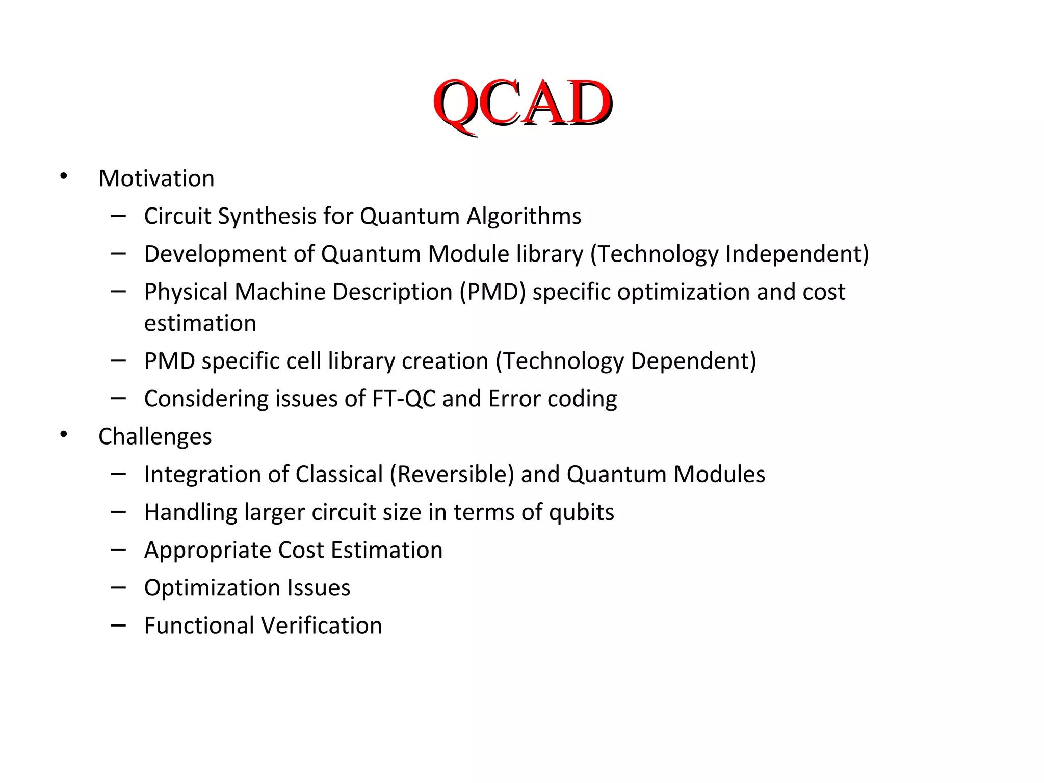 QCADQCAD
• Motivation
– Circuit Synthesis for Quantum Algorithms
– Development of Quantum Module library (Technology Independent)
– Physical Machine Description (PMD) specific optimization and cost
estimation
– PMD specific cell library creation (Technology Dependent)
– Considering issues of FT-QC and Error coding
• Challenges
– Integration of Classical (Reversible) and Quantum Modules
– Handling larger circuit size in terms of qubits
– Appropriate Cost Estimation
– Optimization Issues
– Functional Verification
 