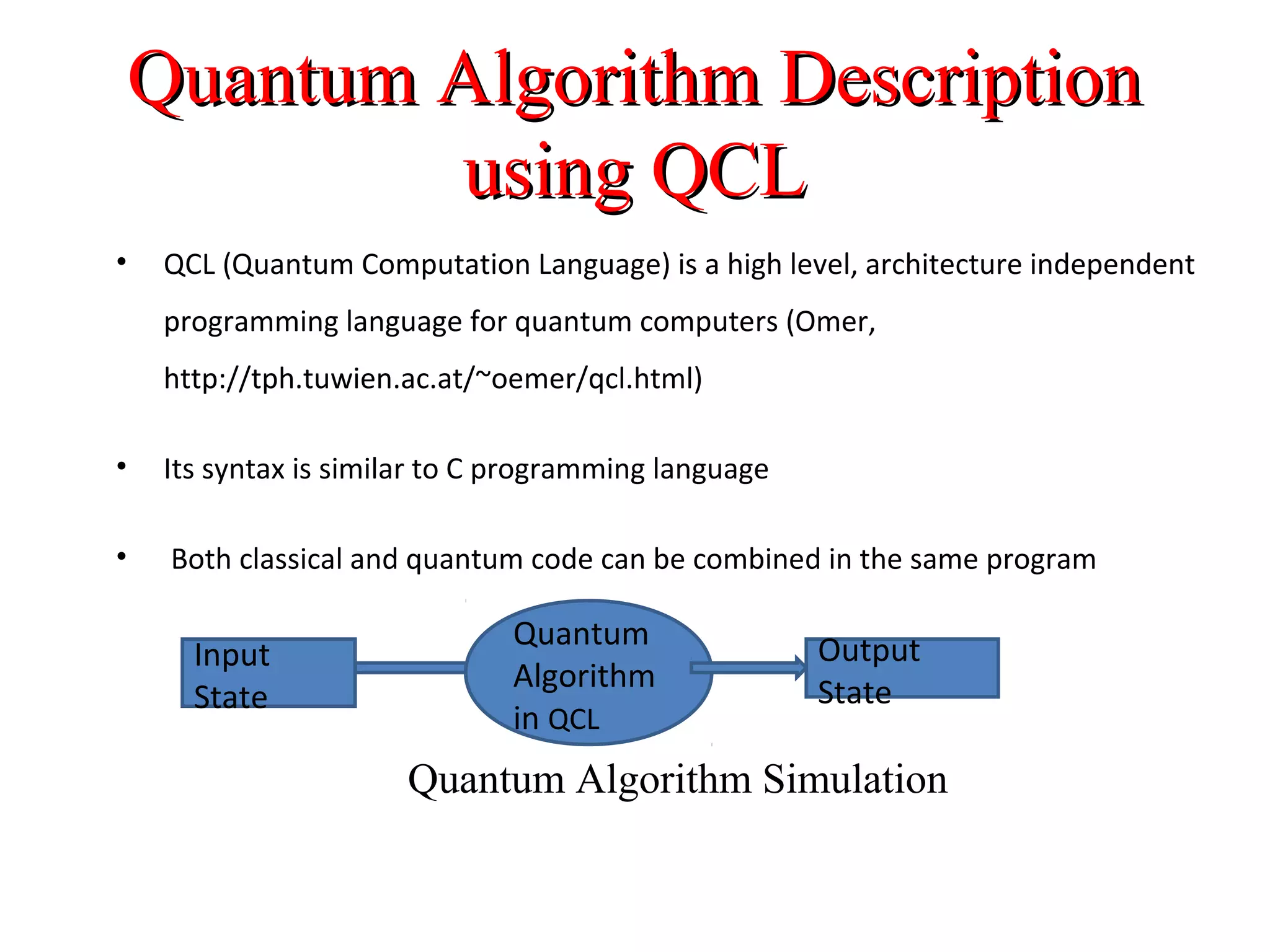 Quantum Algorithm DescriptionQuantum Algorithm Description
using QCLusing QCL
• QCL (Quantum Computation Language) is a high level, architecture independent
programming language for quantum computers (Omer,
http://tph.tuwien.ac.at/~oemer/qcl.html)
• Its syntax is similar to C programming language
• Both classical and quantum code can be combined in the same program
Quantum
Algorithm
in QCL
Input
State
Output
State
Quantum Algorithm Simulation
 