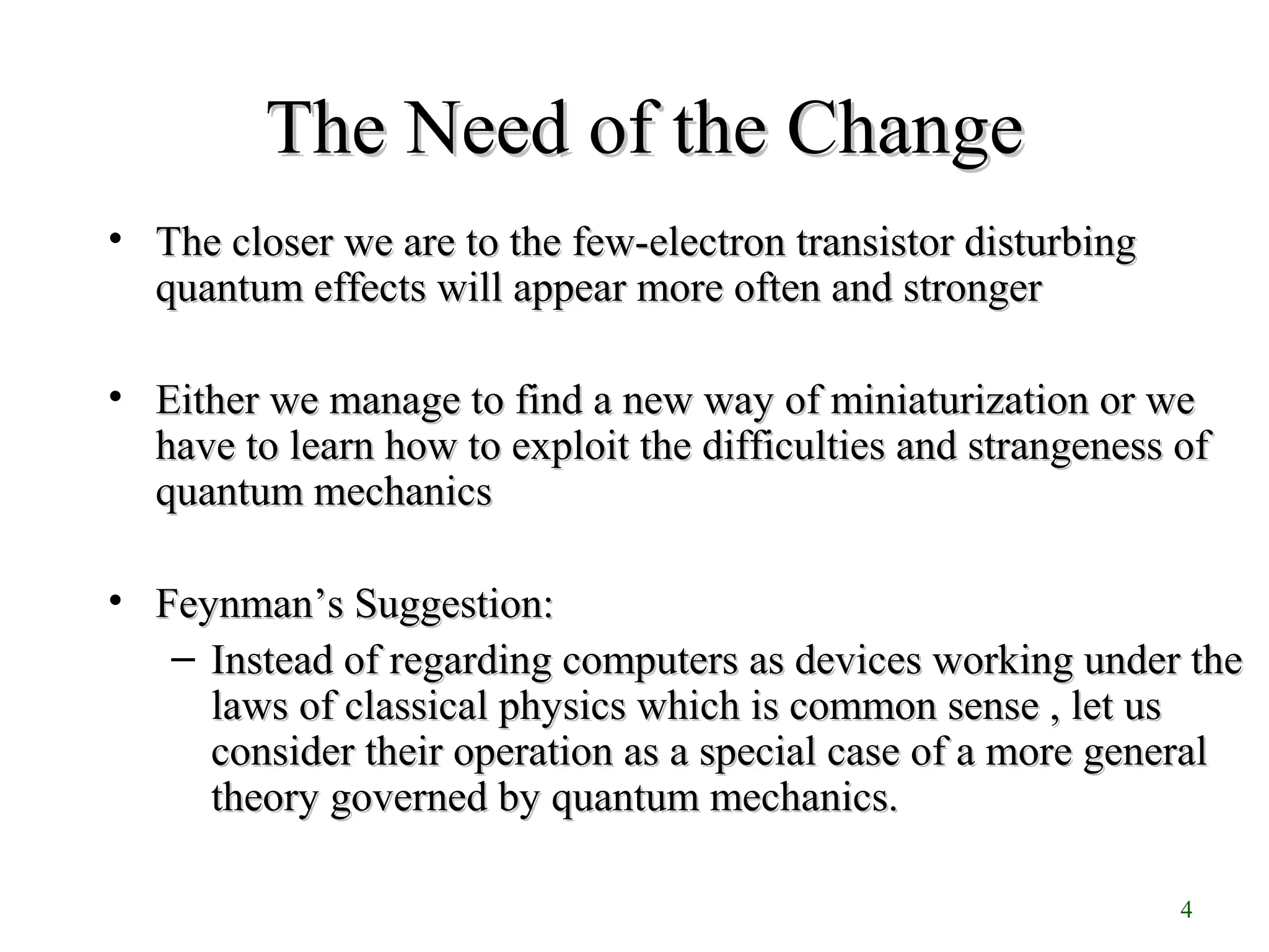 4
The Need of the ChangeThe Need of the Change
• The closer we are to the few-electron transistor disturbingThe closer we are to the few-electron transistor disturbing
quantum effects will appear more often and strongerquantum effects will appear more often and stronger
• Either we manage to find a new way of miniaturization or weEither we manage to find a new way of miniaturization or we
have to learn how to exploit the difficulties and strangeness ofhave to learn how to exploit the difficulties and strangeness of
quantum mechanicsquantum mechanics
• FeynmanFeynman’s Suggestion:’s Suggestion:
– Instead of regarding computers as devices working under theInstead of regarding computers as devices working under the
laws of classical physics which is common sense , let uslaws of classical physics which is common sense , let us
consider their operation as a special case of a more generalconsider their operation as a special case of a more general
theory governed by quantum mechanics.theory governed by quantum mechanics.
 