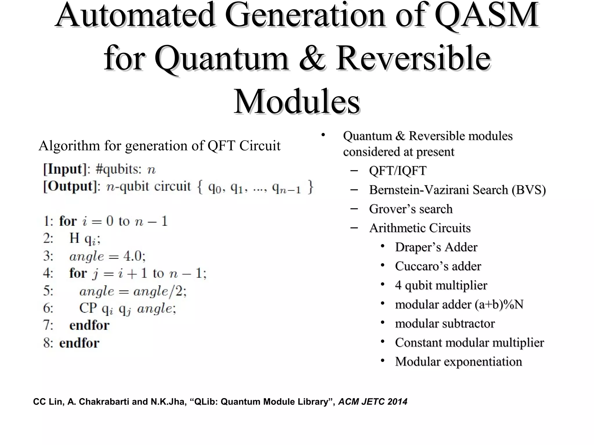 Automated Generation of QASMAutomated Generation of QASM
for Quantum & Reversiblefor Quantum & Reversible
ModulesModules
• Quantum & Reversible modulesQuantum & Reversible modules
considered at presentconsidered at present
– QFT/IQFTQFT/IQFT
– Bernstein-Vazirani Search (BVS)Bernstein-Vazirani Search (BVS)
– GroverGrover’s search’s search
– Arithmetic CircuitsArithmetic Circuits
• DraperDraper’s Adder’s Adder
• CuccaroCuccaro’s adder’s adder
• 4 qubit multiplier4 qubit multiplier
• modular adder (a+b)%Nmodular adder (a+b)%N
• modular subtractormodular subtractor
• Constant modular multiplierConstant modular multiplier
• Modular exponentiationModular exponentiation
Algorithm for generation of QFT Circuit
CC Lin, A. Chakrabarti and N.K.Jha, “QLib: Quantum Module Library”, ACM JETC 2014
 