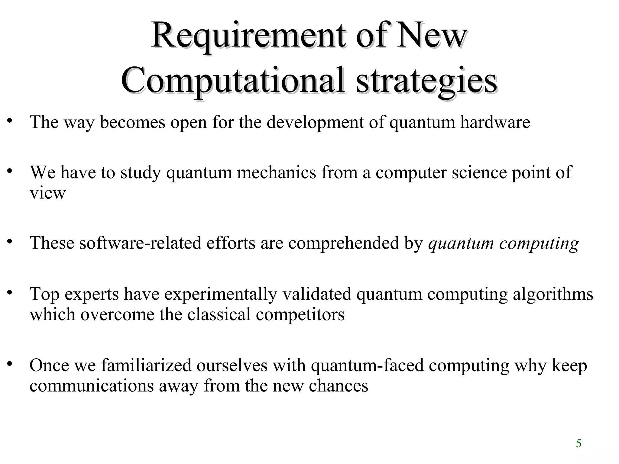 5
Requirement of NewRequirement of New
Computational strategiesComputational strategies
• The way becomes open for the development of quantum hardware
• We have to study quantum mechanics from a computer science point of
view
• These software-related efforts are comprehended by quantum computing
• Top experts have experimentally validated quantum computing algorithms
which overcome the classical competitors
• Once we familiarized ourselves with quantum-faced computing why keep
communications away from the new chances
 