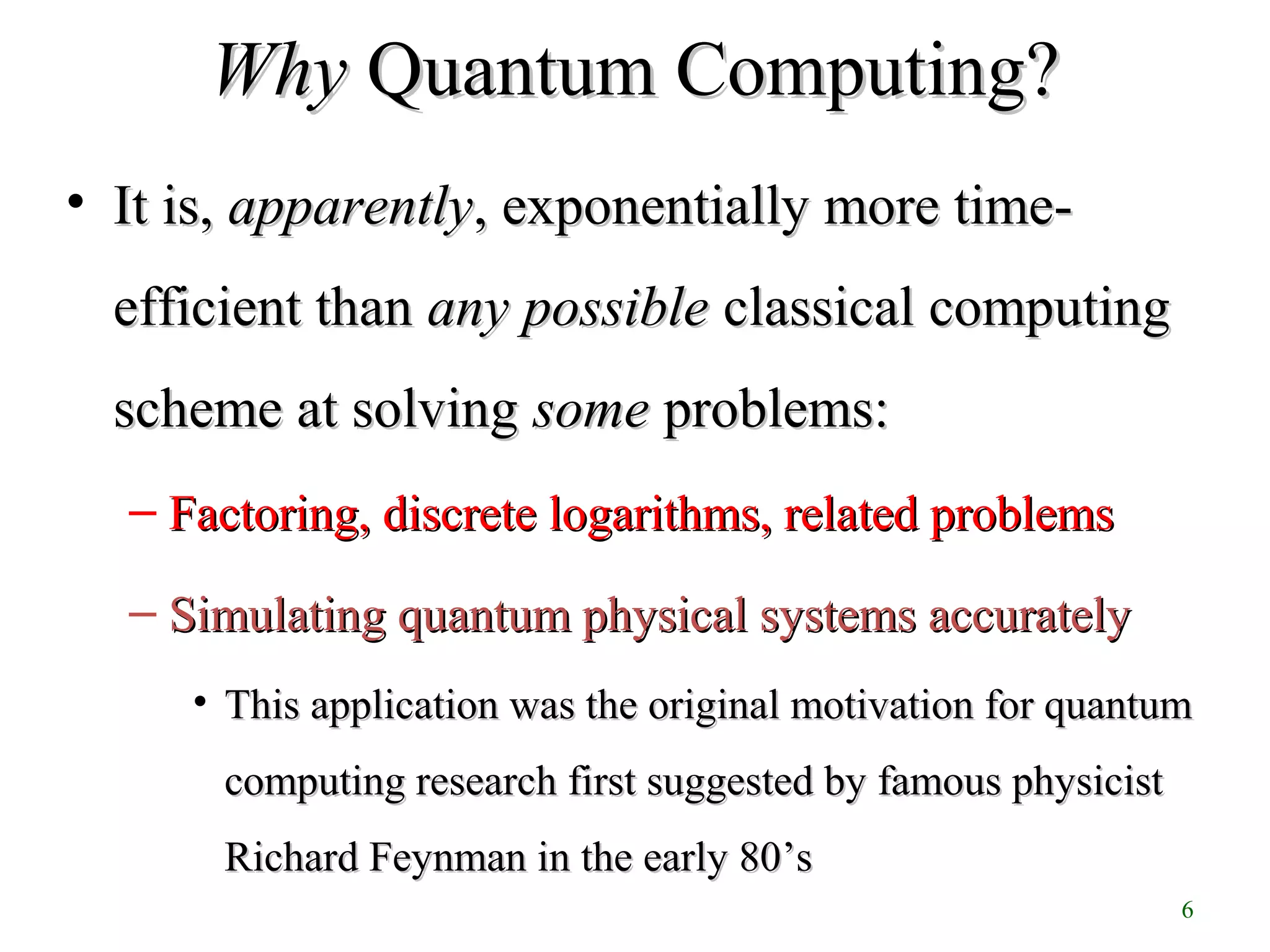 6
WhyWhy Quantum Computing?Quantum Computing?
• It is,It is, apparentlyapparently, exponentially more time-, exponentially more time-
efficient thanefficient than any possibleany possible classical computingclassical computing
scheme at solvingscheme at solving somesome problems:problems:
– Factoring, discrete logarithms, related problemsFactoring, discrete logarithms, related problems
– Simulating quantum physical systems accuratelySimulating quantum physical systems accurately
• This application was the original motivation for quantumThis application was the original motivation for quantum
computing research first suggested by famous physicistcomputing research first suggested by famous physicist
Richard Feynman in the early 80Richard Feynman in the early 80’s’s
 
