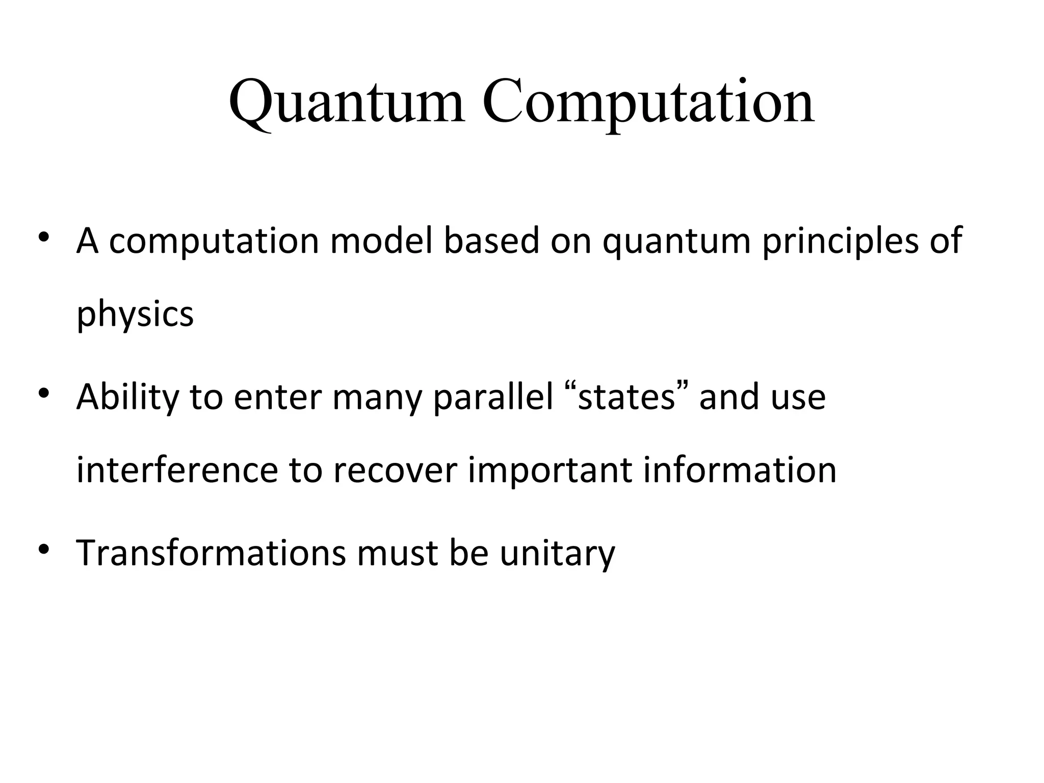Quantum Computation
• A computation model based on quantum principles of
physics
• Ability to enter many parallel “states” and use
interference to recover important information
• Transformations must be unitary
 