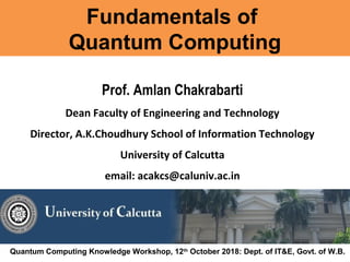 Fundamentals of
Quantum Computing
Prof. Amlan Chakrabarti
Dean Faculty of Engineering and Technology
Director, A.K.Choudhury School of Information Technology
University of Calcutta
email: acakcs@caluniv.ac.in
Quantum Computing Knowledge Workshop, 12th
October 2018: Dept. of IT&E, Govt. of W.B.
 