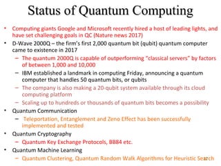 12
Status of Quantum ComputingStatus of Quantum Computing
• Computing giants Google and Microsoft recently hired a host of leading lights, and
have set challenging goals in QC (Nature news 2017)
• D-Wave 2000Q – the firm’s first 2,000 quantum bit (qubit) quantum computer
came to existence in 2017
– The quantum 2000Q is capable of outperforming “classical servers” by factors
of between 1,000 and 10,000
– IBM established a landmark in computing Friday, announcing a quantum
computer that handles 50 quantum bits, or qubits
– The company is also making a 20-qubit system available through its cloud
computing platform
– Scaling up to hundreds or thousands of quantum bits becomes a possibility
• Quantum Communication
– Teleportation, Entanglement and Zeno Effect has been successfully
implemented and tested
• Quantum Cryptography
– Quantum Key Exchange Protocols, BB84 etc.
• Quantum Machine Learning
– Quantum Clustering, Quantum Random Walk Algorithms for Heuristic Search
 