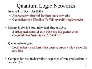 17
Quantum Logic NetworksQuantum Logic Networks
• Invented by Deutsch (1989)Invented by Deutsch (1989)
– Analogous to classical Boolean logic networksAnalogous to classical Boolean logic networks
– Generalization of Fredkin-Toffoli reversible logic circuitsGeneralization of Fredkin-Toffoli reversible logic circuits
• System is divided into individual bits, orSystem is divided into individual bits, or qubitsqubits
– 2 orthogonal states of each qubit are designated as the2 orthogonal states of each qubit are designated as the
computationalcomputational basis statesbasis states,, “0” and “1”“0” and “1”
• Quantum logic gates:Quantum logic gates:
– Local unitary transforms that operate on only a few state bitsLocal unitary transforms that operate on only a few state bits
at a timeat a time
• Computation via predetermined sequence of gate applications toComputation via predetermined sequence of gate applications to
selected bitsselected bits
 