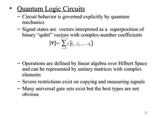22
• Quantum Logic CircuitsQuantum Logic Circuits
– Circuit behavior is governed explicitly by quantumCircuit behavior is governed explicitly by quantum
mechanicsmechanics
– Signal states are vectors interpreted as a superposition ofSignal states are vectors interpreted as a superposition of
binary “binary “qubitqubit”” vectors with complex-number coefficientsvectors with complex-number coefficients
– Operations are defined by linear algebra over Hilbert SpaceOperations are defined by linear algebra over Hilbert Space
and can be represented by unitary matrices with complexand can be represented by unitary matrices with complex
elementselements
– Severe restrictions exist on copying and measuring signalsSevere restrictions exist on copying and measuring signals
– Many universal gate sets exist but the best types are notMany universal gate sets exist but the best types are not
obviousobvious
Ψ = ci in −1in−1…i0
i = 0
2n
−1
∑
 
