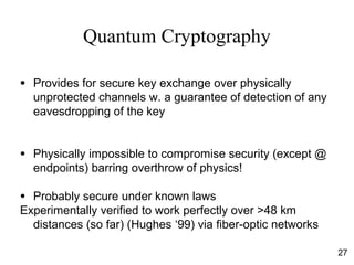 Quantum Cryptography
● Provides for secure key exchange over physically
unprotected channels w. a guarantee of detection of any
eavesdropping of the key
● Physically impossible to compromise security (except @
endpoints) barring overthrow of physics!
● Probably secure under known laws
Experimentally verified to work perfectly over >48 km
distances (so far) (Hughes ‘99) via fiber-optic networks
27
 