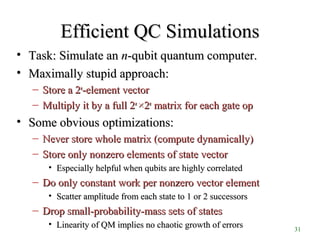 31
Efficient QC SimulationsEfficient QC Simulations
• Task: Simulate anTask: Simulate an nn-qubit quantum computer.-qubit quantum computer.
• Maximally stupid approach:Maximally stupid approach:
– Store a 2Store a 2nn
-element vector-element vector
– Multiply it by a full 2Multiply it by a full 2nn
××22nn
matrix for each gate opmatrix for each gate op
• Some obvious optimizations:Some obvious optimizations:
– Never store whole matrix (compute dynamically)Never store whole matrix (compute dynamically)
– Store only nonzero elements of state vectorStore only nonzero elements of state vector
• Especially helpful when qubits are highly correlatedEspecially helpful when qubits are highly correlated
– Do only constant work per nonzero vector elementDo only constant work per nonzero vector element
• Scatter amplitude from each state to 1 or 2 successorsScatter amplitude from each state to 1 or 2 successors
– Drop small-probability-mass sets of statesDrop small-probability-mass sets of states
• Linearity of QM implies no chaotic growth of errorsLinearity of QM implies no chaotic growth of errors
 
