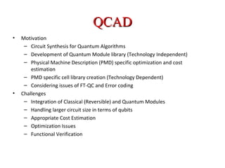 QCADQCAD
• Motivation
– Circuit Synthesis for Quantum Algorithms
– Development of Quantum Module library (Technology Independent)
– Physical Machine Description (PMD) specific optimization and cost
estimation
– PMD specific cell library creation (Technology Dependent)
– Considering issues of FT-QC and Error coding
• Challenges
– Integration of Classical (Reversible) and Quantum Modules
– Handling larger circuit size in terms of qubits
– Appropriate Cost Estimation
– Optimization Issues
– Functional Verification
 