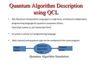 Quantum Algorithm DescriptionQuantum Algorithm Description
using QCLusing QCL
• QCL (Quantum Computation Language) is a high level, architecture independent
programming language for quantum computers (Omer,
http://tph.tuwien.ac.at/~oemer/qcl.html)
• Its syntax is similar to C programming language
• Both classical and quantum code can be combined in the same program
Quantum
Algorithm
in QCL
Input
State
Output
State
Quantum Algorithm Simulation
 