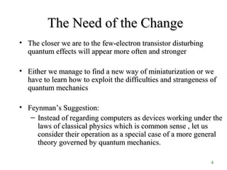 4
The Need of the ChangeThe Need of the Change
• The closer we are to the few-electron transistor disturbingThe closer we are to the few-electron transistor disturbing
quantum effects will appear more often and strongerquantum effects will appear more often and stronger
• Either we manage to find a new way of miniaturization or weEither we manage to find a new way of miniaturization or we
have to learn how to exploit the difficulties and strangeness ofhave to learn how to exploit the difficulties and strangeness of
quantum mechanicsquantum mechanics
• FeynmanFeynman’s Suggestion:’s Suggestion:
– Instead of regarding computers as devices working under theInstead of regarding computers as devices working under the
laws of classical physics which is common sense , let uslaws of classical physics which is common sense , let us
consider their operation as a special case of a more generalconsider their operation as a special case of a more general
theory governed by quantum mechanics.theory governed by quantum mechanics.
 