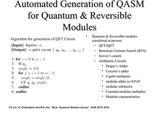 Automated Generation of QASMAutomated Generation of QASM
for Quantum & Reversiblefor Quantum & Reversible
ModulesModules
• Quantum & Reversible modulesQuantum & Reversible modules
considered at presentconsidered at present
– QFT/IQFTQFT/IQFT
– Bernstein-Vazirani Search (BVS)Bernstein-Vazirani Search (BVS)
– GroverGrover’s search’s search
– Arithmetic CircuitsArithmetic Circuits
• DraperDraper’s Adder’s Adder
• CuccaroCuccaro’s adder’s adder
• 4 qubit multiplier4 qubit multiplier
• modular adder (a+b)%Nmodular adder (a+b)%N
• modular subtractormodular subtractor
• Constant modular multiplierConstant modular multiplier
• Modular exponentiationModular exponentiation
Algorithm for generation of QFT Circuit
CC Lin, A. Chakrabarti and N.K.Jha, “QLib: Quantum Module Library”, ACM JETC 2014
 