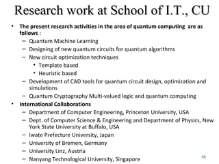 46
Research work at School of I.T., CUResearch work at School of I.T., CU
• The present research activities in the area of quantum computing are as
follows :
– Quantum Machine Learning
– Designing of new quantum circuits for quantum algorithms
– New circuit optimization techniques
• Template based
• Heuristic based
– Development of CAD tools for quantum circuit design, optimization and
simulations
– Quantum Cryptography Multi-valued logic and quantum computing
• International Collaborations
– Department of Computer Engineering, Princeton University, USA
– Dept. of Computer Science & Engineering and Department of Physics, New
York State University at Buffalo, USA
– Iwate Prefecture University, Japan
– University of Bremen, Germany
– University Linz, Austria
– Nanyang Technological University, Singapore
 