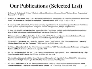 Our Publications (Selected List)Our Publications (Selected List)
• K. Regan,K. Regan, A. ChakrabartiA. Chakrabarti, C. Guan, “Algebraic and Logical Emulations of Quantum Circuits”, C. Guan, “Algebraic and Logical Emulations of Quantum Circuits” Springer Trans. ComputationalSpringer Trans. Computational
ScienceScience 31: 41-76 (2018).31: 41-76 (2018).
• M. GhoshM. Ghosh, A. Chakrabarti, A. Chakrabarti, Niraj K. Jha, “Automated Quantum Circuit Synthesis and Cost Estimation for the Binary Welded Tree, Niraj K. Jha, “Automated Quantum Circuit Synthesis and Cost Estimation for the Binary Welded Tree
Oracle”Oracle” ACM Journal on Emerging Technologies in Computing Systems (JETC)ACM Journal on Emerging Technologies in Computing Systems (JETC)13(4): 51:1-51:14 (2017).13(4): 51:1-51:14 (2017).
• S. Guha Roy andS. Guha Roy and A. ChakrabartiA. Chakrabarti,, “Novel Graph Clustering Algorithm Based On Discrete Time Quantum Random Walk,” Book“Novel Graph Clustering Algorithm Based On Discrete Time Quantum Random Walk,” Book
Titled: Quantum Inspired Computational Intelligence: Research and Applications ,Titled: Quantum Inspired Computational Intelligence: Research and Applications , Morgan KaufmannMorgan Kaufmann 2017.2017.
• S. Basu, S. B. Mandal,S. Basu, S. B. Mandal, A. ChakrabartiA. Chakrabarti and Susmita Sur-Kolay, "An Efficient Synthesis Method for Ternary Reversible Logic",and Susmita Sur-Kolay, "An Efficient Synthesis Method for Ternary Reversible Logic",
Proc. of IEEE International Symposium on Circuits and Systems 2016 (ISCAS 2016)Proc. of IEEE International Symposium on Circuits and Systems 2016 (ISCAS 2016)..
• P.Niemann, S. Basu,P.Niemann, S. Basu, A. ChakrabartiA. Chakrabarti, Niraj K. Jha and Robert Wille, "Synthesis of Quantum Circuits for Dedicated Physical, Niraj K. Jha and Robert Wille, "Synthesis of Quantum Circuits for Dedicated Physical
Machine Descriptions,Machine Descriptions,"" Proc.of 7th Conference on Reversible ComputationProc.of 7th Conference on Reversible Computation ((RC 2015RC 2015))..
• S.B.Mondal,S.B.Mondal, A.Chakrabarti,A.Chakrabarti, and S.Sur-Kolay,and S.Sur-Kolay, “Quantum Ternary Circuit Synthesis Using Projection Operations,”“Quantum Ternary Circuit Synthesis Using Projection Operations,” Journal ofJournal of
Multiple-Valued Logic and Soft ComputingMultiple-Valued Logic and Soft Computing, Vol 21, Issue 1-4, pp. 73-92, January 2015., Vol 21, Issue 1-4, pp. 73-92, January 2015.
• C.C. Lin,C.C. Lin, A. ChakrabartiA. Chakrabarti, N. K. Jha,, N. K. Jha, “QLib: Quantum module library,”“QLib: Quantum module library,” ACM Journal on Emerging Technologies in ComputingACM Journal on Emerging Technologies in Computing
Systems (JETC)Systems (JETC), V. 11 Issue 1, Article No. 7, September 2014., V. 11 Issue 1, Article No. 7, September 2014.
• CC Lin,CC Lin, A. ChakrabartiA. Chakrabarti and N.K.Jha,and N.K.Jha, ““FTQLS: Fault-Tolerant Quantum Logic Synthesis,”““FTQLS: Fault-Tolerant Quantum Logic Synthesis,” IEEE Transactions on Very LargeIEEE Transactions on Very Large
Scale Integration (VLSI) SystemsScale Integration (VLSI) Systems, Vol. 22,No.6, pp. 1350-1363, June 2014., Vol. 22,No.6, pp. 1350-1363, June 2014.
• S.B.Mondal,S.B.Mondal, A.ChakrabartiA.Chakrabarti and S.Sur-Kolay,and S.Sur-Kolay, “Synthesis of Ternary Grover's Algorithm”“Synthesis of Ternary Grover's Algorithm”, Proc. of IEEE 441st International, Proc. of IEEE 441st International
Symposium on Multiple-Valued Logic (ISMVL 2014Symposium on Multiple-Valued Logic (ISMVL 2014)), Bremen Germany, 19-21 May 2014., Bremen Germany, 19-21 May 2014.
• C.C. Lin,C.C. Lin, A. ChakrabartiA. Chakrabarti, N. K. Jha,, N. K. Jha, “Optimized Quantum Gate Library for Various Physical Machine Descriptions,”“Optimized Quantum Gate Library for Various Physical Machine Descriptions,” IEEEIEEE
Transactions on Very Large Scale Integration (VLSI) SystemsTransactions on Very Large Scale Integration (VLSI) Systems, Vol. 21, No.11, pp. 2055-2068, Nov. 2013., Vol. 21, No.11, pp. 2055-2068, Nov. 2013. 47
 