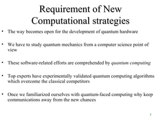 5
Requirement of NewRequirement of New
Computational strategiesComputational strategies
• The way becomes open for the development of quantum hardware
• We have to study quantum mechanics from a computer science point of
view
• These software-related efforts are comprehended by quantum computing
• Top experts have experimentally validated quantum computing algorithms
which overcome the classical competitors
• Once we familiarized ourselves with quantum-faced computing why keep
communications away from the new chances
 