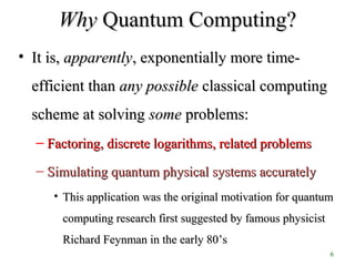 6
WhyWhy Quantum Computing?Quantum Computing?
• It is,It is, apparentlyapparently, exponentially more time-, exponentially more time-
efficient thanefficient than any possibleany possible classical computingclassical computing
scheme at solvingscheme at solving somesome problems:problems:
– Factoring, discrete logarithms, related problemsFactoring, discrete logarithms, related problems
– Simulating quantum physical systems accuratelySimulating quantum physical systems accurately
• This application was the original motivation for quantumThis application was the original motivation for quantum
computing research first suggested by famous physicistcomputing research first suggested by famous physicist
Richard Feynman in the early 80Richard Feynman in the early 80’s’s
 