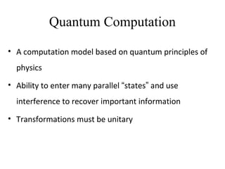 Quantum Computation
• A computation model based on quantum principles of
physics
• Ability to enter many parallel “states” and use
interference to recover important information
• Transformations must be unitary
 