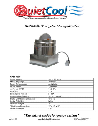 GA ES-1500 "Energy Star" Garage/Attic Fan




  GA ES-1500
  Motor Voltage                               120 V. AC, 60 Hz
  Motor Amperage                              .39 Amps
  Power Consumption                           46.8 Watts
  Motor Speed                                 1,100 RPM
  Air Flow @0.1" SP                           1452 CFM
  CFM/Watt                                    31.0
  Sound Level in Room                         51 dBA
  Ceiling Rough Opening                       14 1/4" X 14 1/4"
  Intake Grill Outside Dimension              16" x 16"
  Intake Grill Color                          White
  Shipping Weight                             18
  Ship Carton Dimensions                      17" x 17" x 22"
  Ship Carton Cube                            3.67


                  "The natural choice for energy savings"
rev 5.11.11                        www.QuietCoolSystems.com       US Patent #7497774
 
