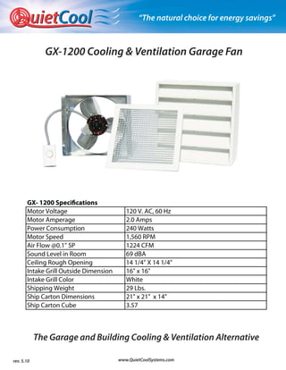 uietCool                            “The natural choice for energy savings”



              GX-1200 Cooling & Ventilation Garage Fan




       GX- 1200 Specifications
       Motor Voltage                       120 V. AC, 60 Hz
       Motor Amperage                      2.0 Amps
       Power Consumption                   240 Watts
       Motor Speed                         1,560 RPM
       Air Flow @0.1" SP                   1224 CFM
       Sound Level in Room                 69 dBA
       Ceiling Rough Opening               14 1/4" X 14 1/4"
       Intake Grill Outside Dimension      16" x 16"
       Intake Grill Color                  White
       Shipping Weight                     29 Lbs.
       Ship Carton Dimensions              21" x 21" x 14"
       Ship Carton Cube                    3.57



            The Garage and Building Cooling & Ventilation Alternative

rev. 5.10                               www.QuietCoolSystems.com
 