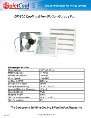 uietCool                               “The natural choice for energy savings”



               GX-800 Cooling & Ventilation Garage Fan




      GX- 800 Specifications
      Motor Voltage                      120 V. AC, 60 Hz
      Motor Amperage                     1.4 Amps
      Power Consumption                  168 Watts
      Motor Speed                        1,560 RPM
      Air Flow @0.1" SP                  801 CFM
      Sound Level in Room                63 dBA
      Ceiling Rough Opening              14 1/4" X 14 1/4"
      Intake Grill Outside Dimension     16" x 16"
      Intake Grill Color                 White
      Shipping Weight                    29 Lbs.
      Ship Carton Dimensions             21" x 21" x 14"
      Ship Carton Cube                   3.57


            The Garage and Building Cooling & Ventilation Alternative

rev. 5.10                              www.QuietCoolSystems.com
 