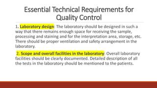 Essential Technical Requirements for
Quality Control
1. Laboratory design: The laboratory should be designed in such a
way that there remains enough space for receiving the sample,
processing and staining and for the interpretation area, storage, etc.
There should be proper ventilation and safety arrangement in the
laboratory.
2. Scope and overall facilities in the laboratory: Overall laboratory
facilities should be clearly documented. Detailed description of all
the tests in the laboratory should be mentioned to the patients.
 