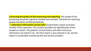 6.Ensuring the quality of the processing and reporting: The quality of the
processing should be regularly checked and recorded. Similarly the reporting
quality should be verified periodically.
7. Laboratory information service (LIS): LIS generates unique accession
number of the specimen. This number provides the identification of the
sample or section. The patient’s clinical history and other necessary
information are listed in LIS. The final report is also entered in LIS, and the
report is recoverable instantly by the end service providers.
 