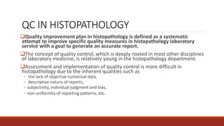 QC IN HISTOPATHOLOGY
Quality improvement plan in histopathology is defined as a systematic
attempt to improve specific quality measures in histopathology laboratory
service with a goal to generate an accurate report.
The concept of quality control, which is deeply rooted in most other disciplines
of laboratory medicine, is relatively young in the histopathology department.
Assessment and implementation of quality control is more difficult in
histopathology due to the inherent qualities such as
◦ the lack of objective numerical data,
◦ descriptive nature of reports,
◦ subjectivity, individual judgment and bias,
◦ non uniformity of reporting patterns, etc.
 