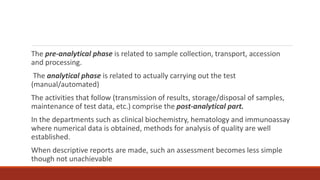 The pre-analytical phase is related to sample collection, transport, accession
and processing.
The analytical phase is related to actually carrying out the test
(manual/automated)
The activities that follow (transmission of results, storage/disposal of samples,
maintenance of test data, etc.) comprise the post-analytical part.
In the departments such as clinical biochemistry, hematology and immunoassay
where numerical data is obtained, methods for analysis of quality are well
established.
When descriptive reports are made, such an assessment becomes less simple
though not unachievable
 