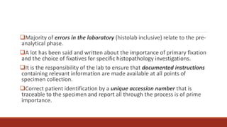 Majority of errors in the laboratory (histolab inclusive) relate to the pre-
analytical phase.
A lot has been said and written about the importance of primary fixation
and the choice of fixatives for specific histopathology investigations.
It is the responsibility of the lab to ensure that documented instructions
containing relevant information are made available at all points of
specimen collection.
Correct patient identification by a unique accession number that is
traceable to the specimen and report all through the process is of prime
importance.
 