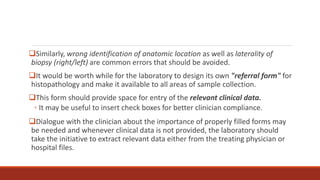 Similarly, wrong identification of anatomic location as well as laterality of
biopsy (right/left) are common errors that should be avoided.
It would be worth while for the laboratory to design its own "referral form" for
histopathology and make it available to all areas of sample collection.
This form should provide space for entry of the relevant clinical data.
◦ It may be useful to insert check boxes for better clinician compliance.
Dialogue with the clinician about the importance of properly filled forms may
be needed and whenever clinical data is not provided, the laboratory should
take the initiative to extract relevant data either from the treating physician or
hospital files.
 