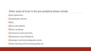 Other areas of error in the pre-analytical phase include
Lost specimens,
Inadequate volume,
Size,
Gross description,
Gross sampling,
 Erroneous measurements,
Extraneous tissue (floaters),
Improper sections/inadequate serials,
 Poor staining and mounting quality, etc.
 