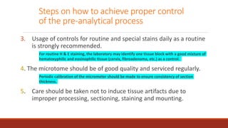 Steps on how to achieve proper control
of the pre-analytical process
3. Usage of controls for routine and special stains daily as a routine
is strongly recommended.
For routine H & E staining, the laboratory may identify one tissue block with a good mixture of
hematoxyphilic and eosinophilic tissue (cervix, fibroadenoma, etc.) as a control.
4. The microtome should be of good quality and serviced regularly.
Periodic calibration of the micrometer should be made to ensure consistency of section
thickness.
5. Care should be taken not to induce tissue artifacts due to
improper processing, sectioning, staining and mounting.
 