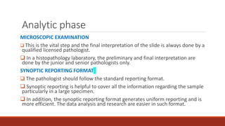 Analytic phase
MICROSCOPIC EXAMINATION
 This is the vital step and the final interpretation of the slide is always done by a
qualified licensed pathologist.
 In a histopathology laboratory, the preliminary and final interpretation are
done by the junior and senior pathologists only.
SYNOPTIC REPORTING FORMAT
 The pathologist should follow the standard reporting format.
 Synoptic reporting is helpful to cover all the information regarding the sample
particularly in a large specimen.
 In addition, the synoptic reporting format generates uniform reporting and is
more efficient. The data analysis and research are easier in such format.
 
