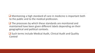  Maintaining a high standard of care in medicine is important both
to the public and to the medical profession.
 The processes by which these standards are monitored and
maintained have been given different labels depending on their
geographical and political contexts.
 Such terms include Medical Audit, Clinical Audit and Quality
Control
 