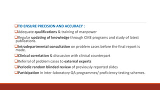 TO ENSURE PRECISION AND ACCURACY :
Adequate qualifications & training of manpower
Regular updating of knowledge through CME programs and study of latest
publications.
Intradepartmental consultation on problem cases before the final report is
made.
Clinical correlation & discussion with clinical counterpart
Referral of problem cases to external experts
Periodic random blinded review of previously reported slides
Participation in inter-laboratory QA programmes/ proficiency testing schemes.
 