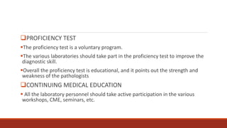PROFICIENCY TEST
The proficiency test is a voluntary program.
The various laboratories should take part in the proficiency test to improve the
diagnostic skill.
Overall the proficiency test is educational, and it points out the strength and
weakness of the pathologists
CONTINUING MEDICAL EDUCATION
 All the laboratory personnel should take active participation in the various
workshops, CME, seminars, etc.
 