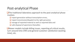 Post-analytical Phase
The traditional laboratory approach to the post-analytical phase
involves
 report generation without transcription errors,
 report transmission/dispatch to the right person(s),
 storage of reported material as well as reported data and
 safe disposal of specimens thereafter.
Newer models include billing issues, reporting of critical results,
turn around time (TAT) and general customer satisfaction (waiting
time), etc.
 