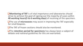 Monitoring of TAT is of vital importance and laboratories should
strive to achieve the goal of signing out the majority of cases within
48 working hours(5 to 6 working days) of receiving of the specimen.
The use of microwaves may assist in improving the TAT especially
for small biopsies.
The TAT of frozen sections should also be monitored.
The retention period for specimens has always been a subject of
debate and national guidelines for this are warranted.
 