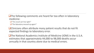The following comments are heard far too often in laboratory
medicine:
‘‘This result can’t be right!”
“The laboratory messed up again!’’
Clinicians often attribute many patient results that do not fit
expected findings to laboratory error.
The National Academics Institute of Medicine (IOM) in the U.S.A.
estimates that approximately 44,000 to 98,000 deaths occur
annually in that country alone due to medical errors.
 