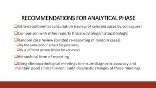 RECOMMENDATIONS FOR ANALYTICAL PHASE
Intra-departmental consultation (review of selected cases by colleagues)
Comparison with other reports (frozen/cytology/histopathology)
Random case review (blinded re-reporting of random cases)
By the same person (check for precision)
By a different person (check for accuracy)
Hierarchical form of reporting
Using clinicopathological meetings to ensure diagnostic accuracy and
maintain good clinical liaison; audit diagnostic changes at these meetings
 