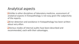 Analytical aspects
Unlike in other disciplines of laboratory medicine, assessment of
analytical aspects in histopathology is not easy given the subjectivity
of the reports.
Error detection and avoidance in histopathology has been written
about very often.
Various modes of internal audits have been described and
recommended, each with their advantages.
 