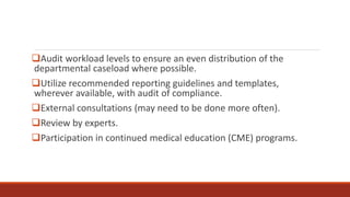 Audit workload levels to ensure an even distribution of the
departmental caseload where possible.
Utilize recommended reporting guidelines and templates,
wherever available, with audit of compliance.
External consultations (may need to be done more often).
Review by experts.
Participation in continued medical education (CME) programs.
 
