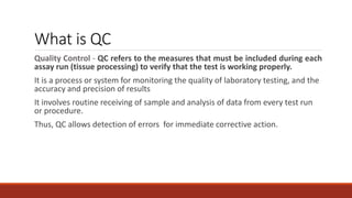 What is QC
Quality Control - QC refers to the measures that must be included during each
assay run (tissue processing) to verify that the test is working properly.
It is a process or system for monitoring the quality of laboratory testing, and the
accuracy and precision of results
It involves routine receiving of sample and analysis of data from every test run
or procedure.
Thus, QC allows detection of errors for immediate corrective action.
 