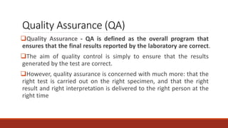 Quality Assurance (QA)
Quality Assurance - QA is defined as the overall program that
ensures that the final results reported by the laboratory are correct.
The aim of quality control is simply to ensure that the results
generated by the test are correct.
However, quality assurance is concerned with much more: that the
right test is carried out on the right specimen, and that the right
result and right interpretation is delivered to the right person at the
right time
 