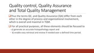 Quality control, Quality Assurance
and Total Quality Management
Thus the terms QC, and Quality Assurance (QA) differ from each
other in the degree of process and organizational involvement,
which is overall and maximal in TQM.
 For all practical purposes, all these elements should be focused to
◦ a) generate an accurate histopathology report and
◦ b) enable easy retrieval and review if needed over a defined time period.
 